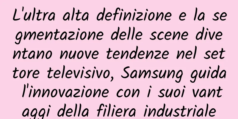 L'ultra alta definizione e la segmentazione delle scene diventano nuove tendenze nel settore televisivo, Samsung guida l'innovazione con i suoi vantaggi della filiera industriale