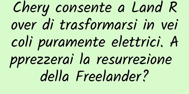 Chery consente a Land Rover di trasformarsi in veicoli puramente elettrici. Apprezzerai la resurrezione della Freelander?