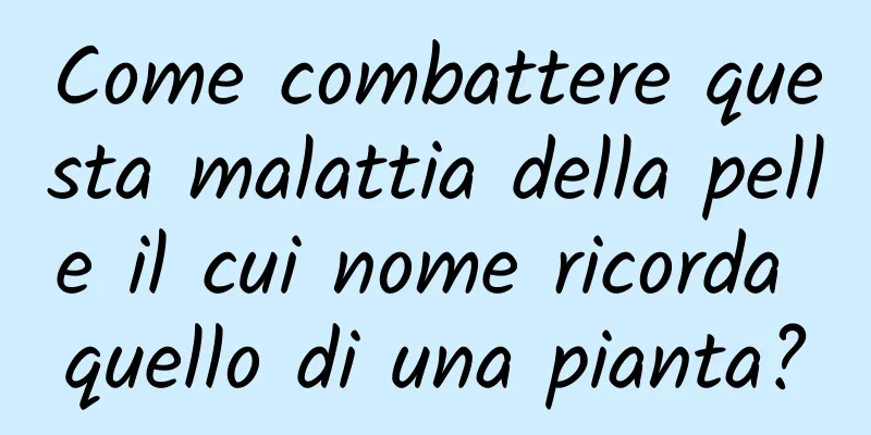 Come combattere questa malattia della pelle il cui nome ricorda quello di una pianta?