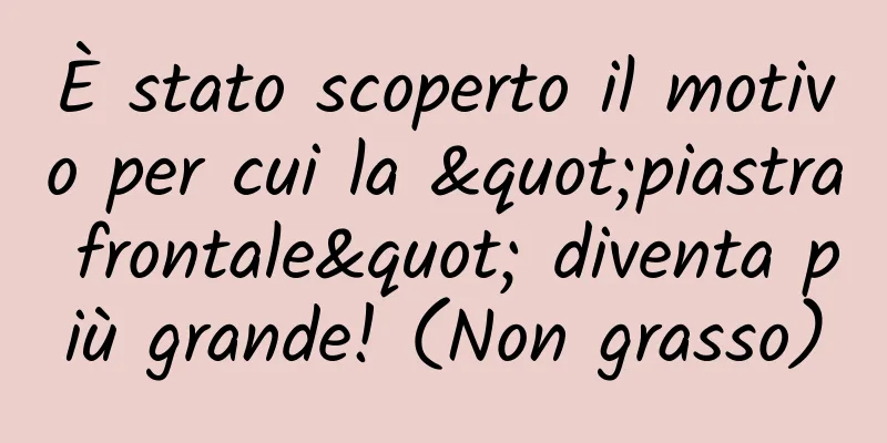 È stato scoperto il motivo per cui la "piastra frontale" diventa più grande! (Non grasso)