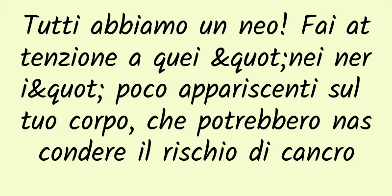 Tutti abbiamo un neo! Fai attenzione a quei "nei neri" poco appariscenti sul tuo corpo, che potrebbero nascondere il rischio di cancro