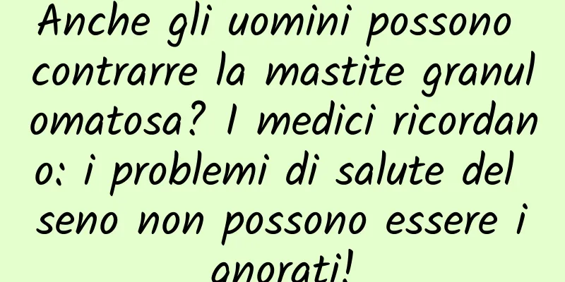 Anche gli uomini possono contrarre la mastite granulomatosa? I medici ricordano: i problemi di salute del seno non possono essere ignorati!