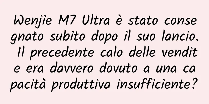 Wenjie M7 Ultra è stato consegnato subito dopo il suo lancio. Il precedente calo delle vendite era davvero dovuto a una capacità produttiva insufficiente?