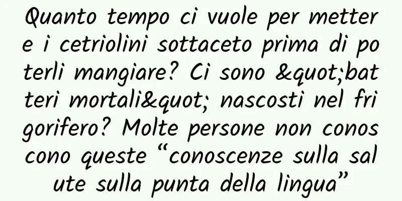 Quanto tempo ci vuole per mettere i cetriolini sottaceto prima di poterli mangiare? Ci sono "batteri mortali" nascosti nel frigorifero? Molte persone non conoscono queste “conoscenze sulla salute sulla punta della lingua”