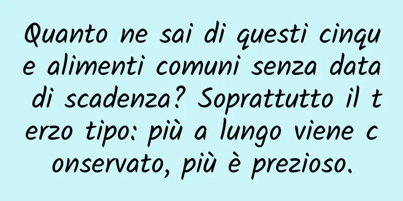 Quanto ne sai di questi cinque alimenti comuni senza data di scadenza? Soprattutto il terzo tipo: più a lungo viene conservato, più è prezioso.