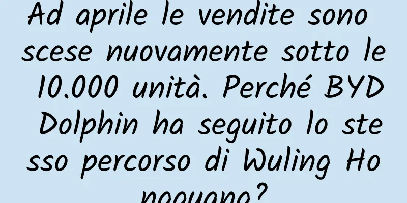 Ad aprile le vendite sono scese nuovamente sotto le 10.000 unità. Perché BYD Dolphin ha seguito lo stesso percorso di Wuling Hongguang?
