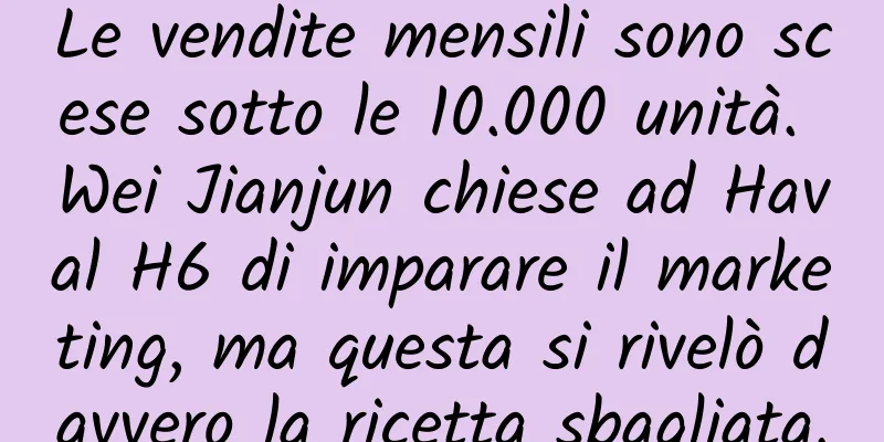 Le vendite mensili sono scese sotto le 10.000 unità. Wei Jianjun chiese ad Haval H6 di imparare il marketing, ma questa si rivelò davvero la ricetta sbagliata.