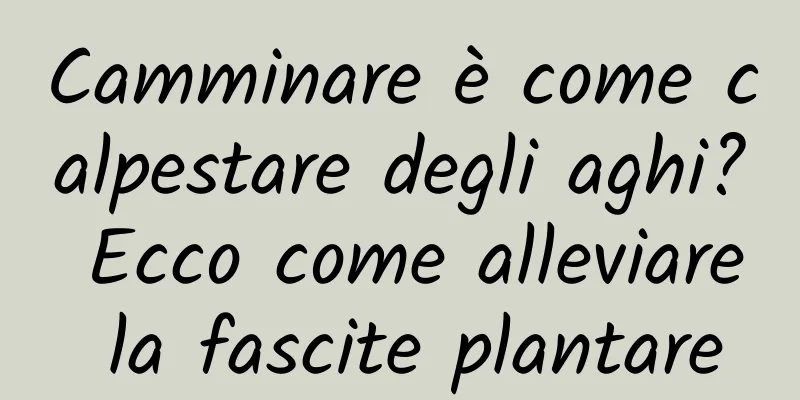 Camminare è come calpestare degli aghi? Ecco come alleviare la fascite plantare