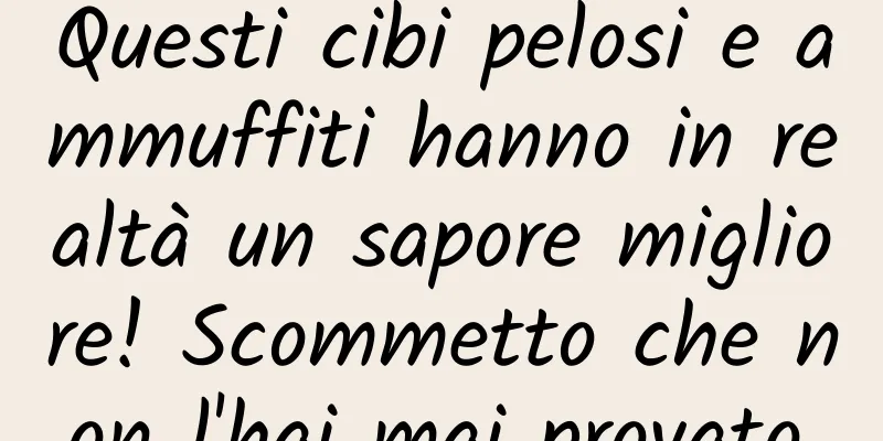 Questi cibi pelosi e ammuffiti hanno in realtà un sapore migliore! Scommetto che non l'hai mai provato.