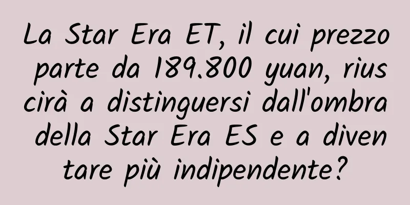 La Star Era ET, il cui prezzo parte da 189.800 yuan, riuscirà a distinguersi dall'ombra della Star Era ES e a diventare più indipendente?