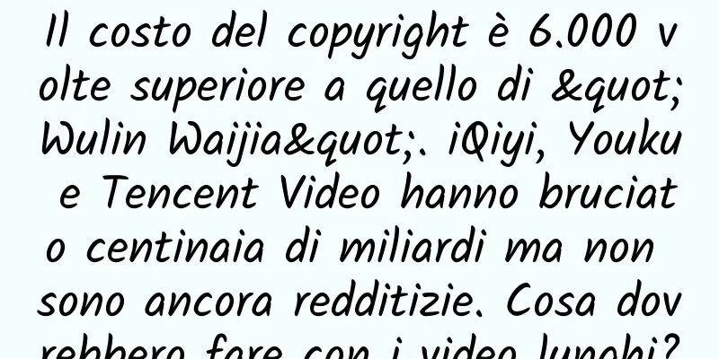 Il costo del copyright è 6.000 volte superiore a quello di "Wulin Waijia". iQiyi, Youku e Tencent Video hanno bruciato centinaia di miliardi ma non sono ancora redditizie. Cosa dovrebbero fare con i video lunghi?