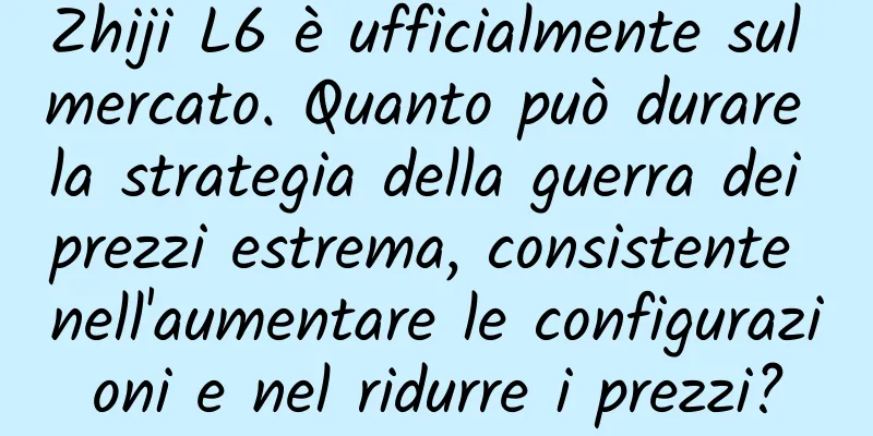 Zhiji L6 è ufficialmente sul mercato. Quanto può durare la strategia della guerra dei prezzi estrema, consistente nell'aumentare le configurazioni e nel ridurre i prezzi?
