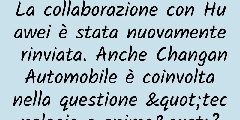 La collaborazione con Huawei è stata nuovamente rinviata. Anche Changan Automobile è coinvolta nella questione "tecnologia o anima"?