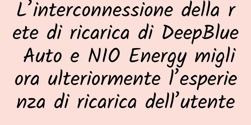 L’interconnessione della rete di ricarica di DeepBlue Auto e NIO Energy migliora ulteriormente l’esperienza di ricarica dell’utente
