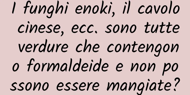 I funghi enoki, il cavolo cinese, ecc. sono tutte verdure che contengono formaldeide e non possono essere mangiate?