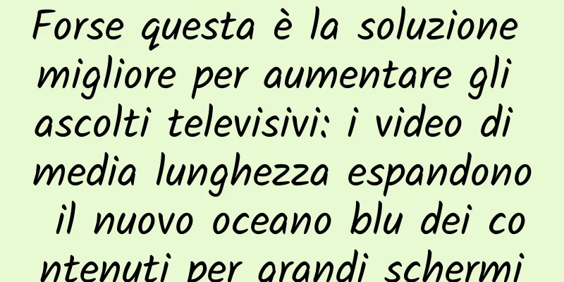 Forse questa è la soluzione migliore per aumentare gli ascolti televisivi: i video di media lunghezza espandono il nuovo oceano blu dei contenuti per grandi schermi