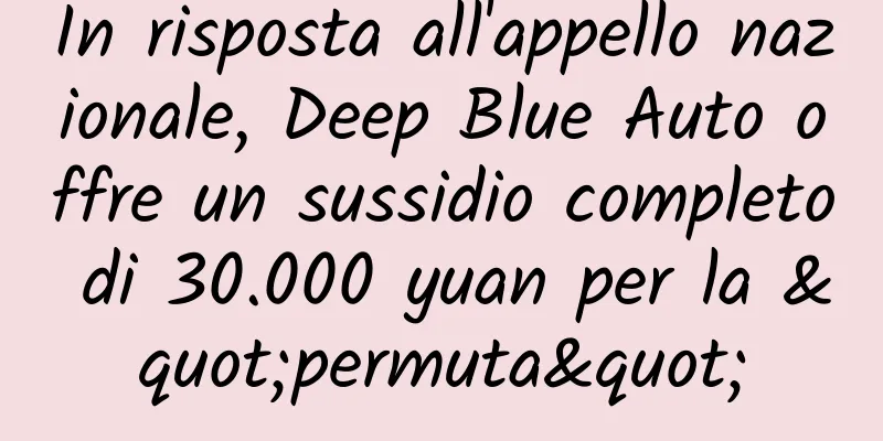 In risposta all'appello nazionale, Deep Blue Auto offre un sussidio completo di 30.000 yuan per la "permuta"