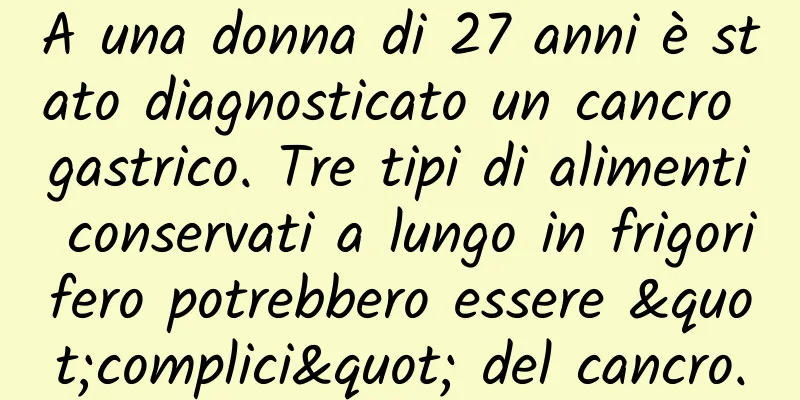 A una donna di 27 anni è stato diagnosticato un cancro gastrico. Tre tipi di alimenti conservati a lungo in frigorifero potrebbero essere "complici" del cancro.