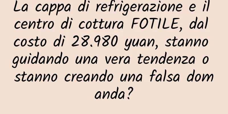 La cappa di refrigerazione e il centro di cottura FOTILE, dal costo di 28.980 yuan, stanno guidando una vera tendenza o stanno creando una falsa domanda?
