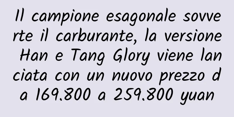 Il campione esagonale sovverte il carburante, la versione Han e Tang Glory viene lanciata con un nuovo prezzo da 169.800 a 259.800 yuan