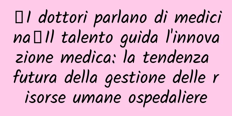 【I dottori parlano di medicina】Il talento guida l'innovazione medica: la tendenza futura della gestione delle risorse umane ospedaliere