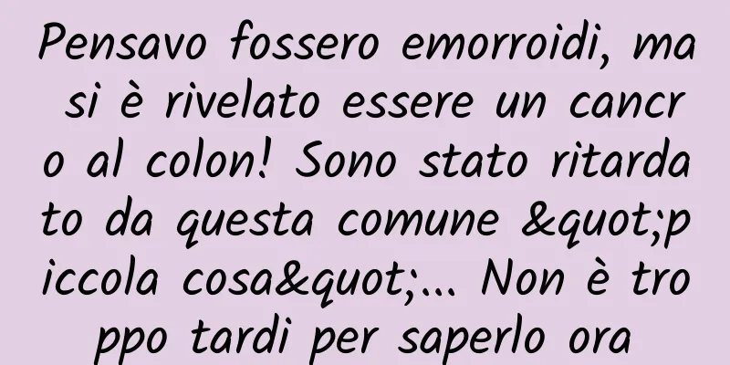 Pensavo fossero emorroidi, ma si è rivelato essere un cancro al colon! Sono stato ritardato da questa comune "piccola cosa"... Non è troppo tardi per saperlo ora