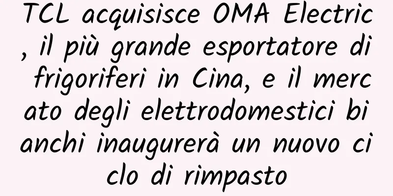 TCL acquisisce OMA Electric, il più grande esportatore di frigoriferi in Cina, e il mercato degli elettrodomestici bianchi inaugurerà un nuovo ciclo di rimpasto