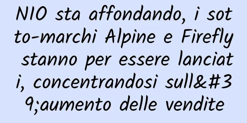 NIO sta affondando, i sotto-marchi Alpine e Firefly stanno per essere lanciati, concentrandosi sull'aumento delle vendite