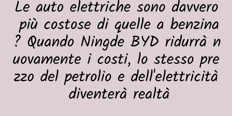 Le auto elettriche sono davvero più costose di quelle a benzina? Quando Ningde BYD ridurrà nuovamente i costi, lo stesso prezzo del petrolio e dell'elettricità diventerà realtà