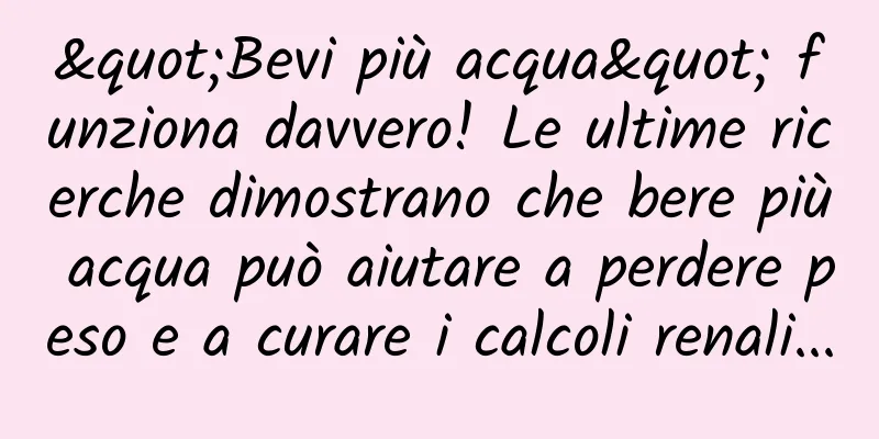 "Bevi più acqua" funziona davvero! Le ultime ricerche dimostrano che bere più acqua può aiutare a perdere peso e a curare i calcoli renali...