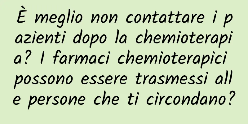 È meglio non contattare i pazienti dopo la chemioterapia? I farmaci chemioterapici possono essere trasmessi alle persone che ti circondano?