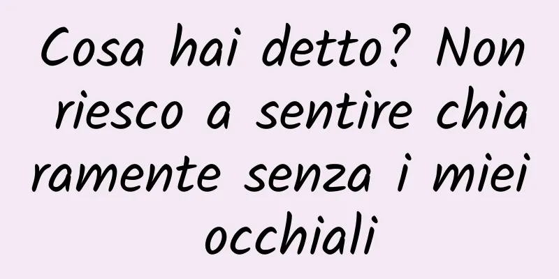 Cosa hai detto? Non riesco a sentire chiaramente senza i miei occhiali