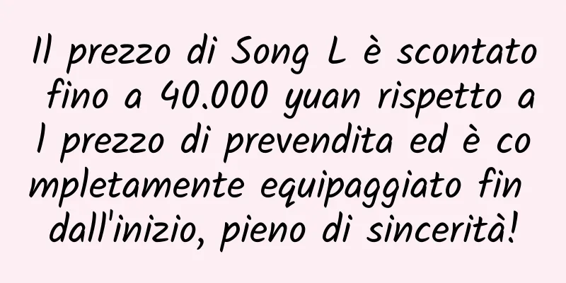 Il prezzo di Song L è scontato fino a 40.000 yuan rispetto al prezzo di prevendita ed è completamente equipaggiato fin dall'inizio, pieno di sincerità!