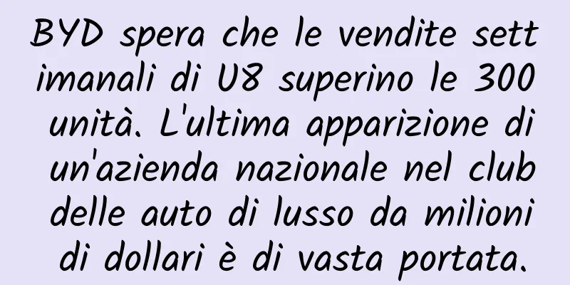 BYD spera che le vendite settimanali di U8 superino le 300 unità. L'ultima apparizione di un'azienda nazionale nel club delle auto di lusso da milioni di dollari è di vasta portata.