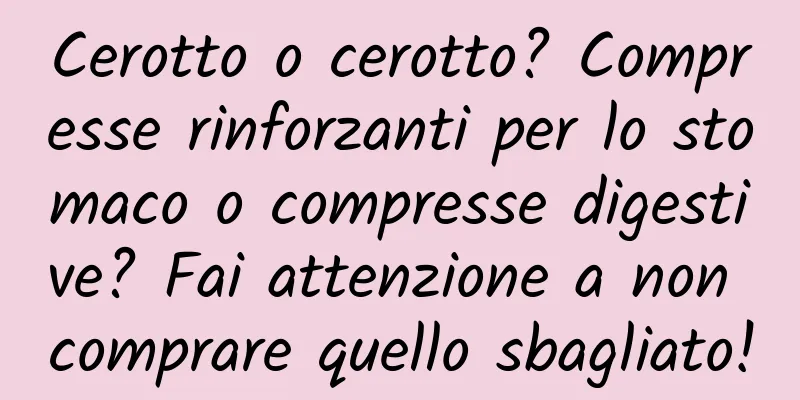 Cerotto o cerotto? Compresse rinforzanti per lo stomaco o compresse digestive? Fai attenzione a non comprare quello sbagliato!