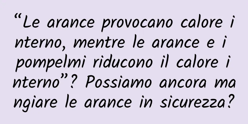 “Le arance provocano calore interno, mentre le arance e i pompelmi riducono il calore interno”? Possiamo ancora mangiare le arance in sicurezza?