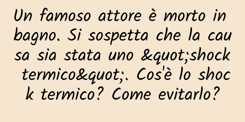 Un famoso attore è morto in bagno. Si sospetta che la causa sia stata uno "shock termico". Cos'è lo shock termico? Come evitarlo?