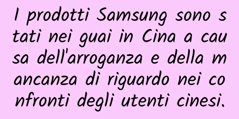 I prodotti Samsung sono stati nei guai in Cina a causa dell'arroganza e della mancanza di riguardo nei confronti degli utenti cinesi.