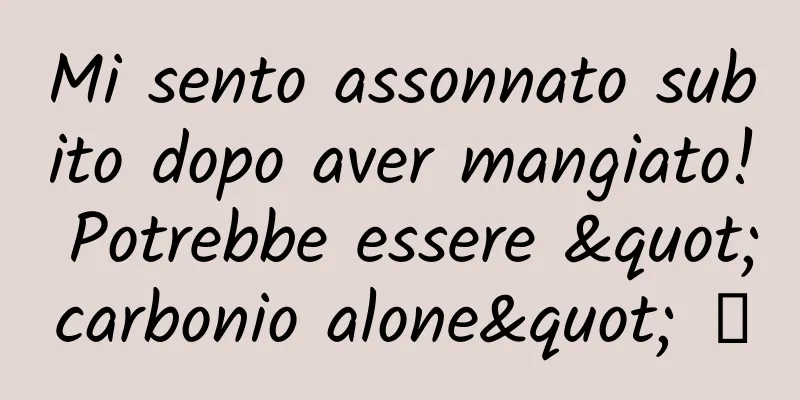 Mi sento assonnato subito dopo aver mangiato! Potrebbe essere "carbonio alone" →