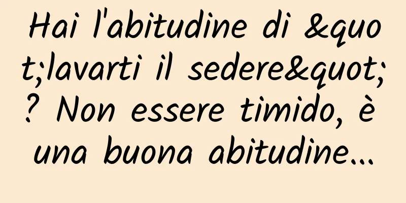 Hai l'abitudine di "lavarti il ​​sedere"? Non essere timido, è una buona abitudine...