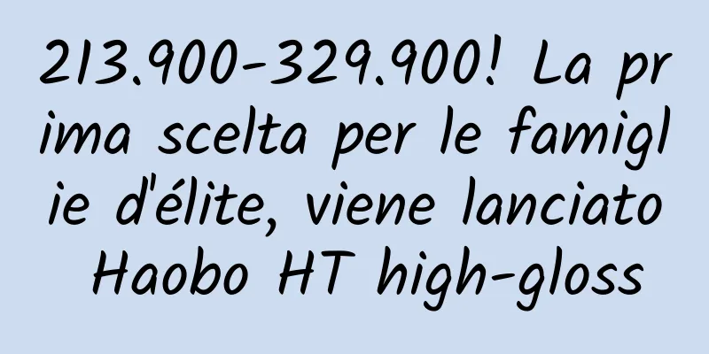 213.900-329.900! La prima scelta per le famiglie d'élite, viene lanciato Haobo HT high-gloss
