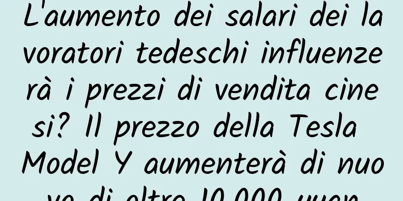 L'aumento dei salari dei lavoratori tedeschi influenzerà i prezzi di vendita cinesi? Il prezzo della Tesla Model Y aumenterà di nuovo di oltre 10.000 yuan