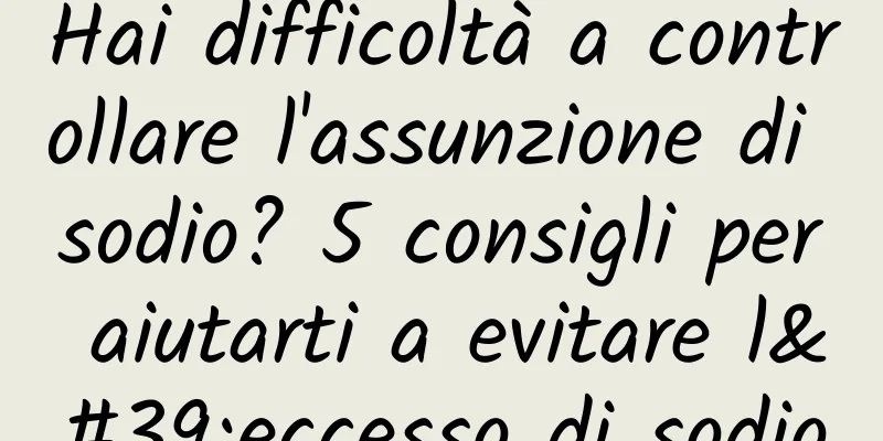 Hai difficoltà a controllare l'assunzione di sodio? 5 consigli per aiutarti a evitare l'eccesso di sodio