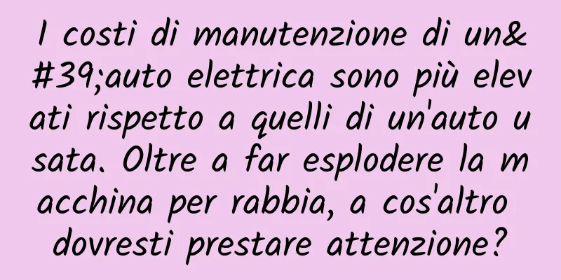 I costi di manutenzione di un'auto elettrica sono più elevati rispetto a quelli di un'auto usata. Oltre a far esplodere la macchina per rabbia, a cos'altro dovresti prestare attenzione?