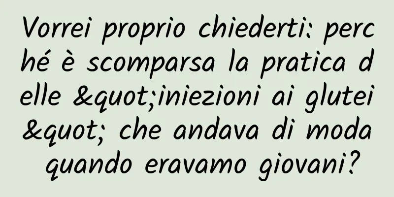 Vorrei proprio chiederti: perché è scomparsa la pratica delle "iniezioni ai glutei" che andava di moda quando eravamo giovani?