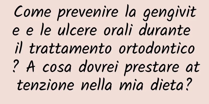 Come prevenire la gengivite e le ulcere orali durante il trattamento ortodontico? A cosa dovrei prestare attenzione nella mia dieta?