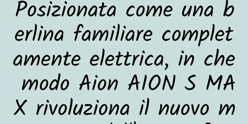 Posizionata come una berlina familiare completamente elettrica, in che modo Aion AION S MAX rivoluziona il nuovo mercato dell'energia?
