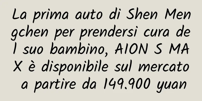 La prima auto di Shen Mengchen per prendersi cura del suo bambino, AION S MAX è disponibile sul mercato a partire da 149.900 yuan