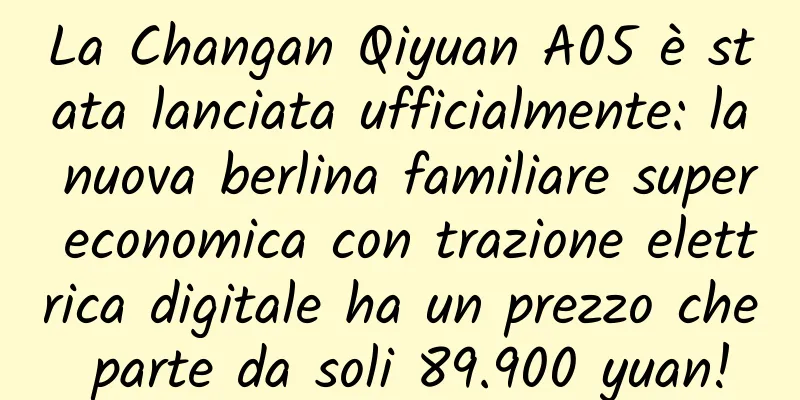 La Changan Qiyuan A05 è stata lanciata ufficialmente: la nuova berlina familiare super economica con trazione elettrica digitale ha un prezzo che parte da soli 89.900 yuan!