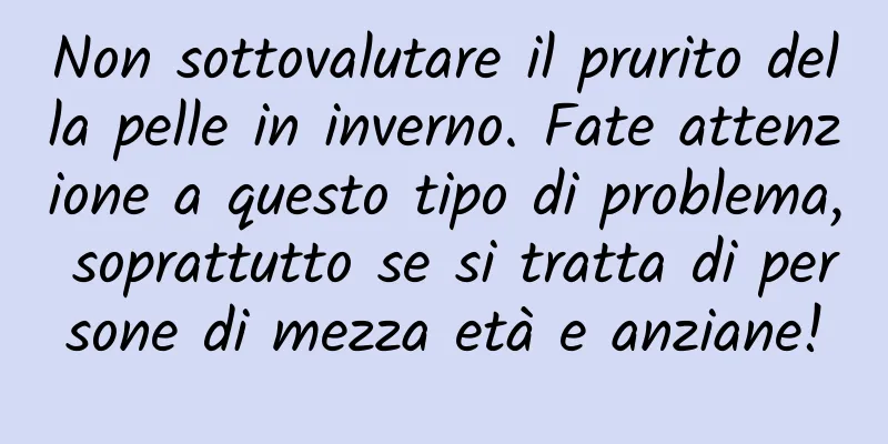 Non sottovalutare il prurito della pelle in inverno. Fate attenzione a questo tipo di problema, soprattutto se si tratta di persone di mezza età e anziane!